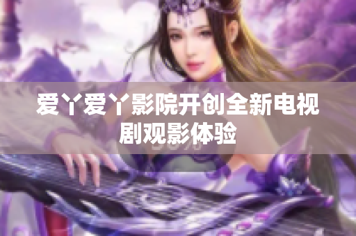 爱丫爱丫影院开创全新电视剧观影体验