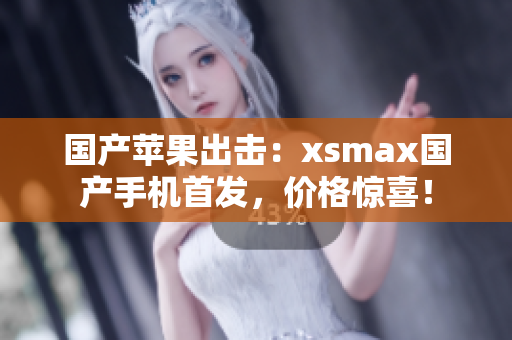 国产苹果出击：xsmax国产手机首发，价格惊喜！