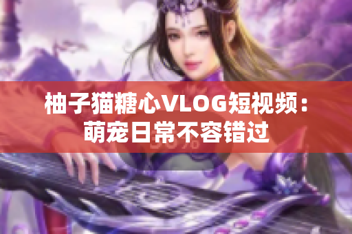 柚子猫糖心VLOG短视频：萌宠日常不容错过