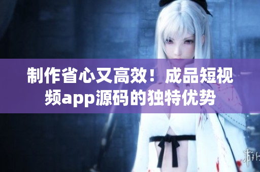 制作省心又高效！成品短视频app源码的独特优势