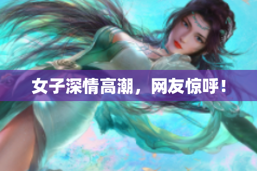女子深情高潮，网友惊呼！