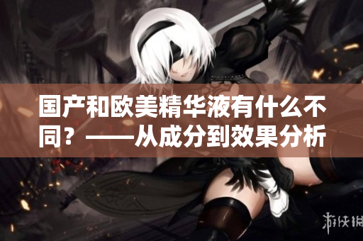 国产和欧美精华液有什么不同？——从成分到效果分析