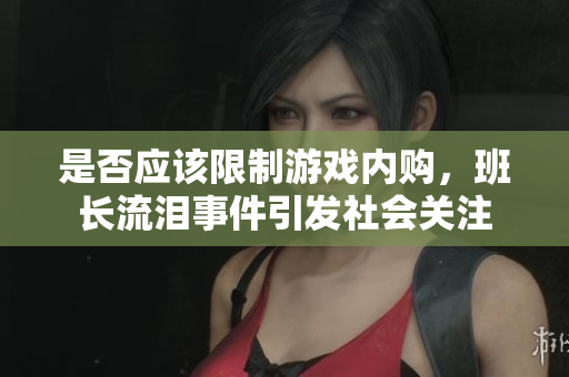 是否应该限制游戏内购，班长流泪事件引发社会关注
