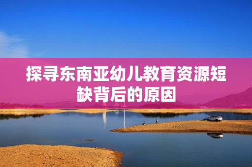 探寻东南亚幼儿教育资源短缺背后的原因