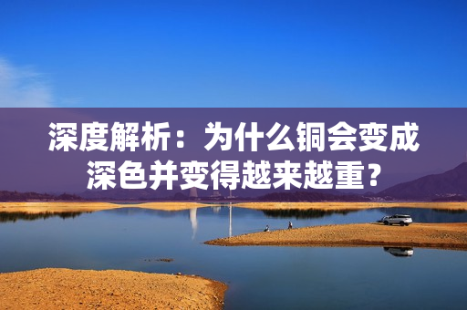 深度解析：为什么铜会变成深色并变得越来越重？