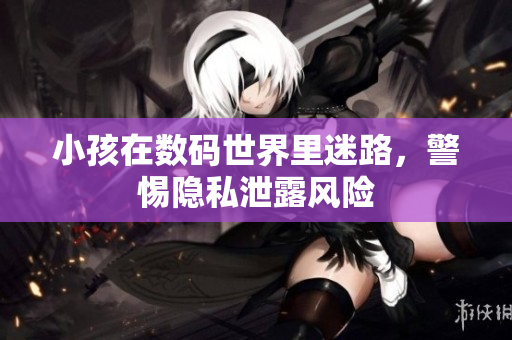 小孩在数码世界里迷路，警惕隐私泄露风险