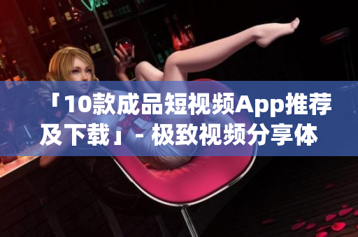 「10款成品短视频App推荐及下载」- 极致视频分享体验
