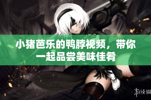 小猪芭乐的鸭脖视频，带你一起品尝美味佳肴