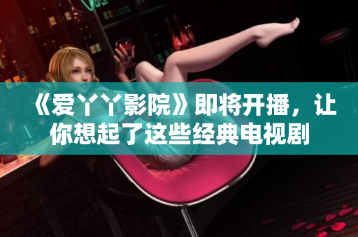 《爱丫丫影院》即将开播，让你想起了这些经典电视剧
