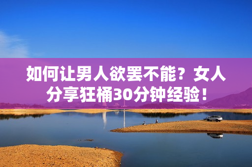 如何让男人欲罢不能？女人分享狂桶30分钟经验！