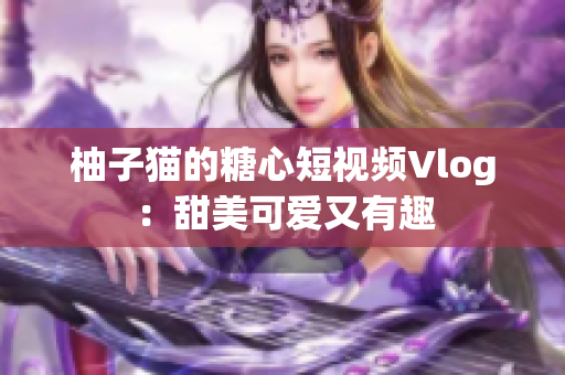 柚子猫的糖心短视频Vlog：甜美可爱又有趣