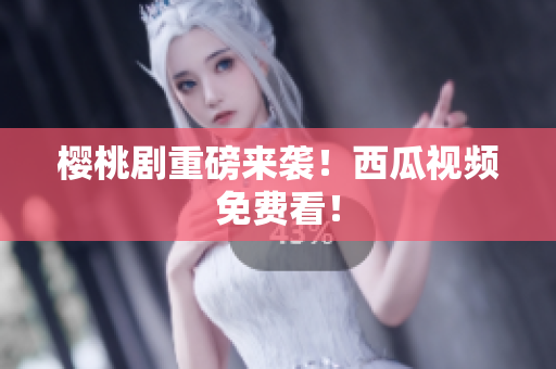 樱桃剧重磅来袭！西瓜视频免费看！
