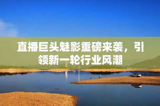 直播巨头魅影重磅来袭，引领新一轮行业风潮