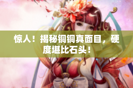 惊人！揭秘铜铜真面目，硬度堪比石头！