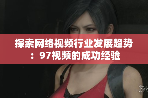 探索网络视频行业发展趋势：97视频的成功经验