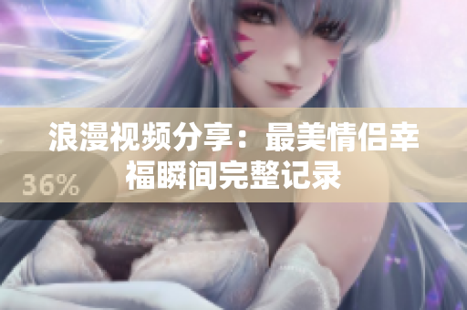 浪漫视频分享：最美情侣幸福瞬间完整记录