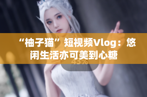 “柚子猫”短视频Vlog：悠闲生活亦可美到心糖