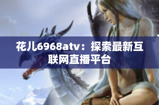 花儿6968atv：探索最新互联网直播平台