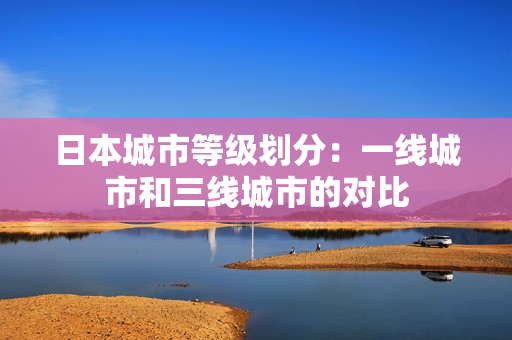 日本城市等级划分：一线城市和三线城市的对比