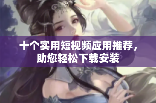十个实用短视频应用推荐，助您轻松下载安装
