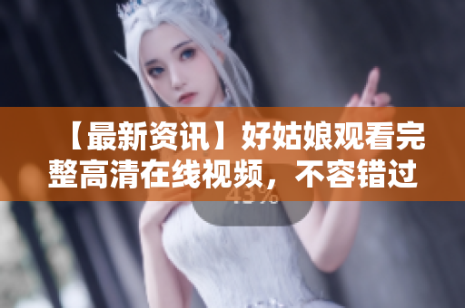 【最新资讯】好姑娘观看完整高清在线视频，不容错过！