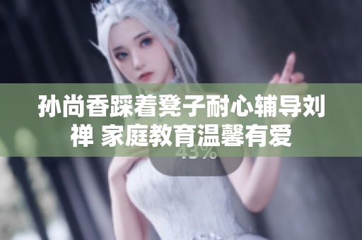 孙尚香踩着凳子耐心辅导刘禅 家庭教育温馨有爱