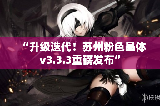 “升级迭代！苏州粉色晶体v3.3.3重磅发布”
