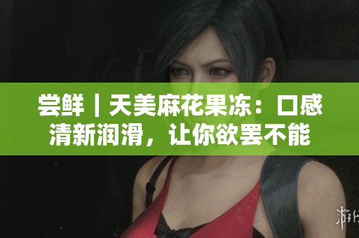 尝鲜｜天美麻花果冻：口感清新润滑，让你欲罢不能