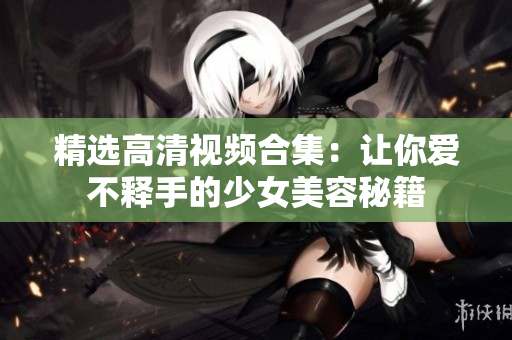 精选高清视频合集：让你爱不释手的少女美容秘籍