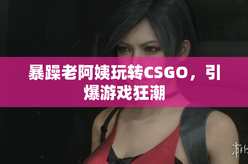 暴躁老阿姨玩转CSGO，引爆游戏狂潮