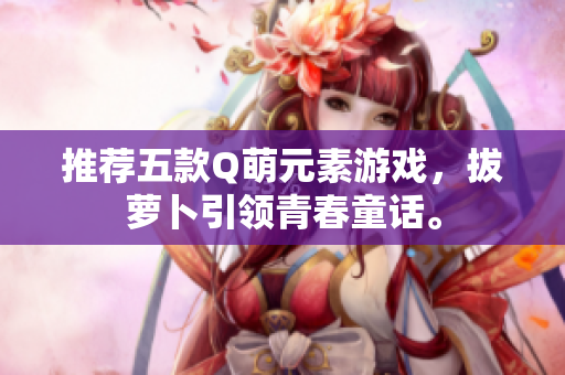 推荐五款Q萌元素游戏，拔萝卜引领青春童话。