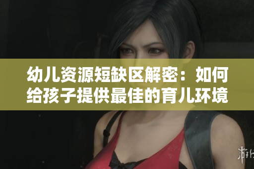 幼儿资源短缺区解密：如何给孩子提供最佳的育儿环境？