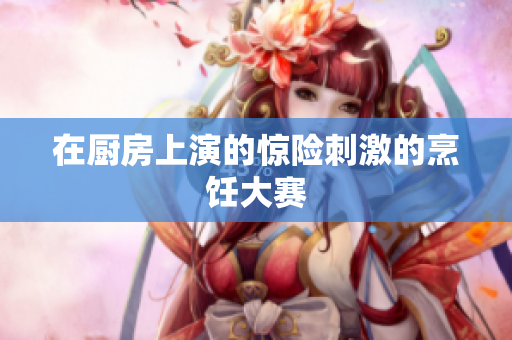 在厨房上演的惊险刺激的烹饪大赛