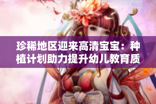 珍稀地区迎来高清宝宝：种植计划助力提升幼儿教育质量