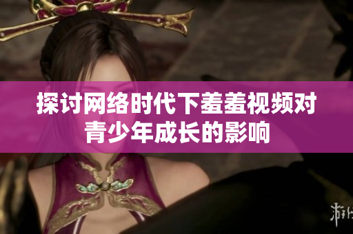 探讨网络时代下羞羞视频对青少年成长的影响
