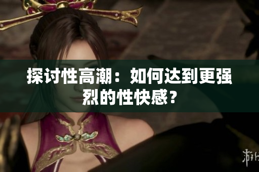 探讨性高潮：如何达到更强烈的性快感？