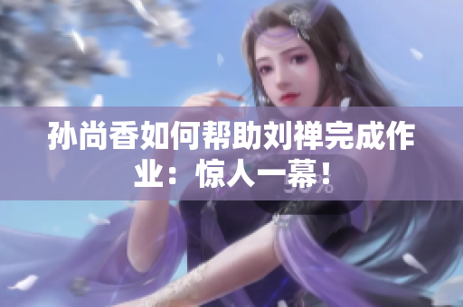 孙尚香如何帮助刘禅完成作业：惊人一幕！