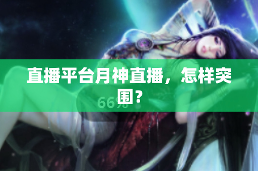 直播平台月神直播，怎样突围？
