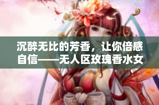 沉醉无比的芳香，让你倍感自信——无人区玫瑰香水女士留香佳品