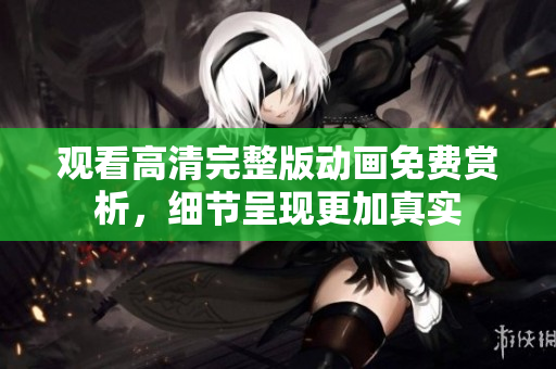 观看高清完整版动画免费赏析，细节呈现更加真实