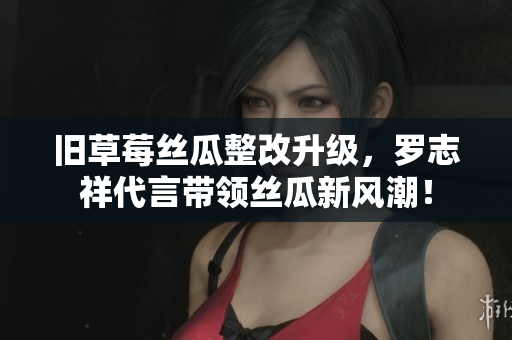 旧草莓丝瓜整改升级，罗志祥代言带领丝瓜新风潮！