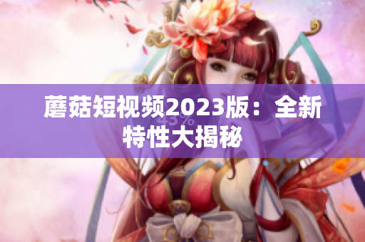 蘑菇短视频2023版：全新特性大揭秘