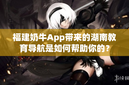 福建奶牛App带来的湖南教育导航是如何帮助你的？