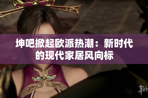 坤吧掀起欧派热潮：新时代的现代家居风向标