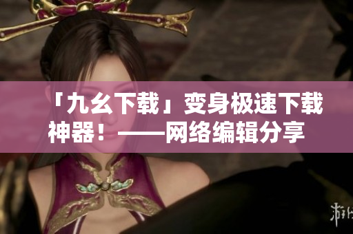 「九幺下载」变身极速下载神器！——网络编辑分享