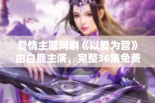 爱情主题网剧《以爱为营》由白鹿主演，完整36集免费在线观看