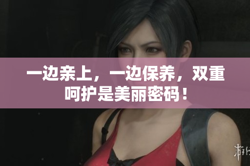 一边亲上，一边保养，双重呵护是美丽密码！