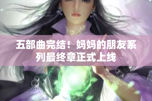 五部曲完结！妈妈的朋友系列最终章正式上线