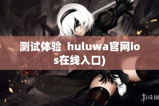 测试体验  huluwa官网ios在线入口)