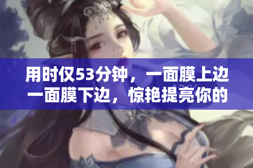 用时仅53分钟，一面膜上边一面膜下边，惊艳提亮你的肌肤